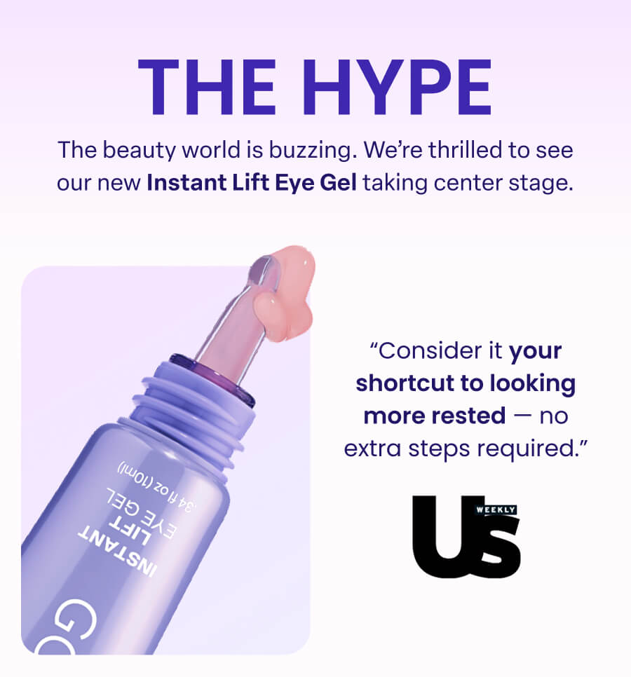 THE HYPE The beauty world is buzzing. We're thrilled to see our new Instant Lift Eye Gel taking center stage. "Consider it your shortcut to looking more rested -no extra steps required." WEEKLY Us 