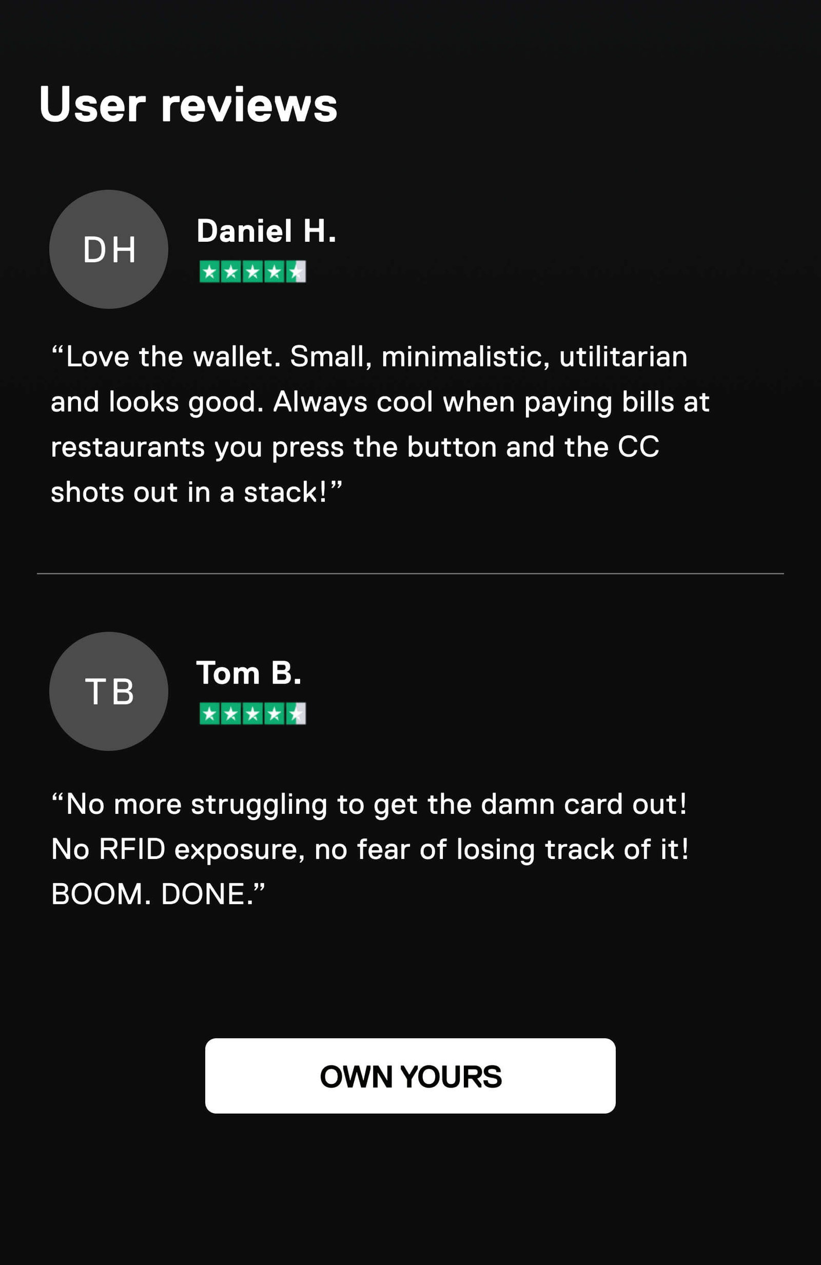 User reviews  ⭐️⭐️⭐️⭐️⭐️ Daniel H. “Love the wallet. Small, minimalistic, utilitarian and looks good. Always cool when paying bills at restaurants you press the button and the CC shots out in a stack!”  ⭐️⭐️⭐️⭐️⭐️ Tom B. ”No more struggling to get the damn card out! No RFID exposure, no fear of losing track of it! BOOM. DONE.” OWN YOURS
