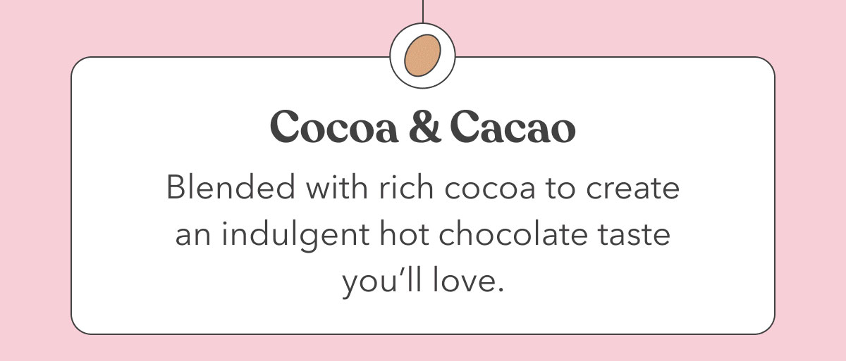 Cocoa & Cacao | Blended with rich cocoa to create an indulgent hot chocolate taste you’ll love. 