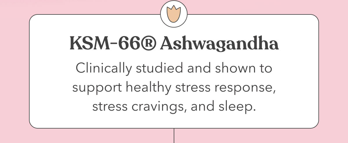 KSM-66® Ashwagandha | Clinically studied and shown to support healthy stress response, stress cravings, and sleep. 
