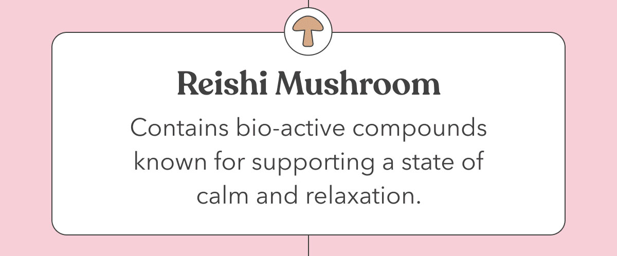 Reishi Mushroom | Contains bio-active compounds known for supporting a state of calm and relaxation. 