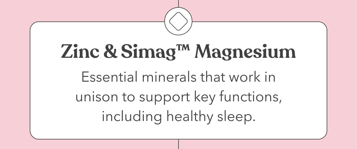 Zinc & Simag™ Magnesium | Essential minerals that work in unison to support key functions, including healthy sleep. 