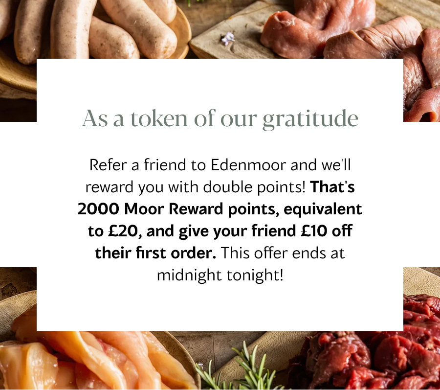 Refer a friend to Edenmoor and we'll reward you with double points! That's 2000 Moor Reward points, equivalent to £20, and give your friend £10 off their first order. This offer ends at midnight tonight!