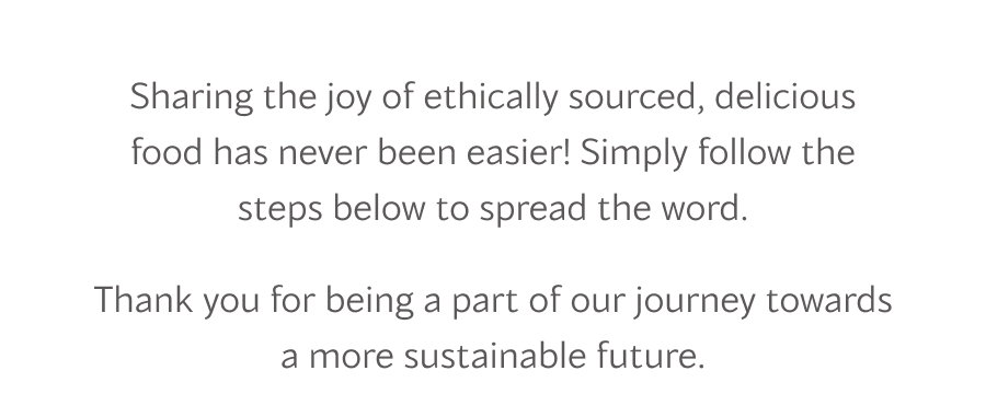 Sharing the joy of ethically sourced, delicious food has never been easier! Simply follow the steps below to spread the word.
