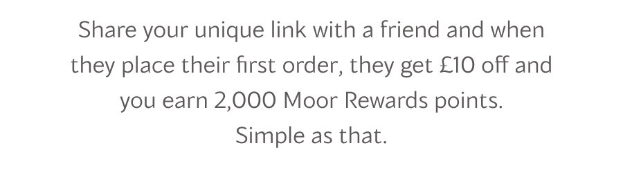 Share your unique link with a friend and when they place their first order, they get £10 off and you earn 2,000 Moor Rewards points. Simple as that.