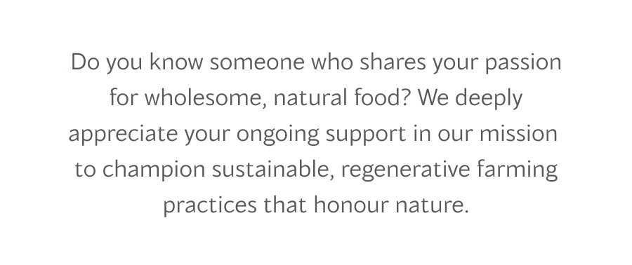 Do you know someone who shares your passion for wholesome, natural food? We deeply appreciate your ongoing support in our mission  to champion sustainable, regenerative farming practices that honour nature.