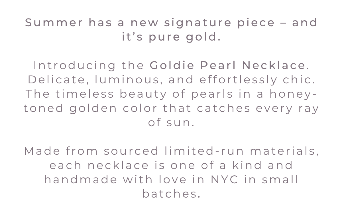 Summer has a new signature piece – and it’s pure gold.  Introducing the Goldie Pearl Necklace. Delicate, luminous, and effortlessly chic. The timeless beauty of pearls in a honey-toned golden color that catches every ray of sun.  Made from sourced limited-run materials, each necklace is one of a kind and handmade with love in NYC in small batches.