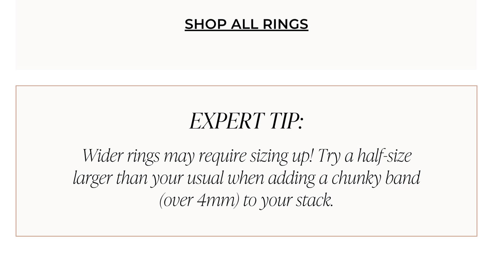 SHOP ALL RINGS | EXPERT TIP: Wider rings may require sizing up! Try a half-size larger than your usual when adding a chunky band (over 4mm) to your stack.