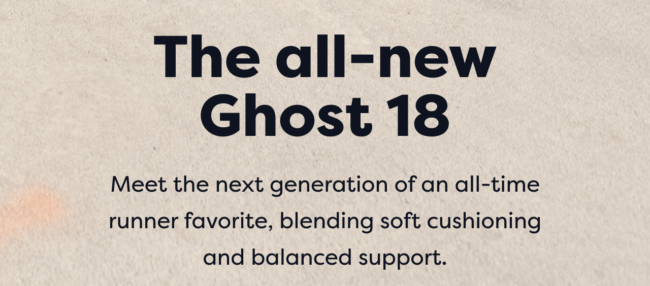 The all-new Ghost 18 | Meet the next generation of an all-time runner favorite, blending soft cushioning and balanced support.