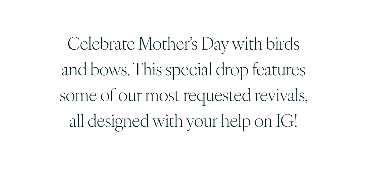 Celebrate Mother’s Day with birds and bows. This special drop features some of our most requested revivals, all designed with your help on IG!