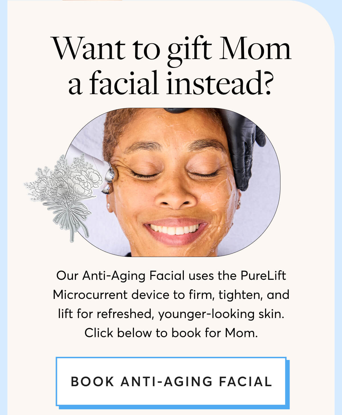 Want to gift Mom a facial instead? Our Anti-Aging Facial uses the PureLift Microcurrent device to firm, tighten, and lift for refreshed, younger-looking skin. Click below to book for Mom. 
