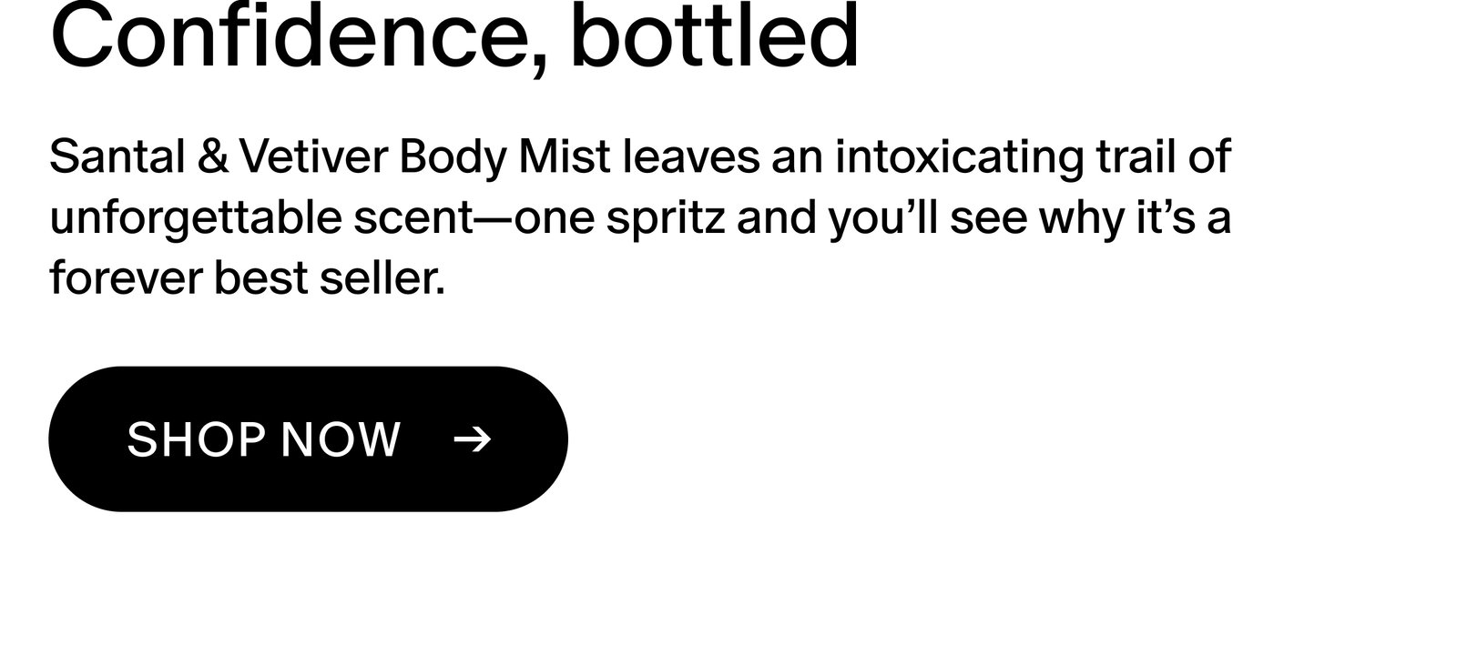 Santal & Vetiver Body Mist leaves an intoxicating trail of unforgettable scent—one spritz and you’ll see why it’s a forever best seller.