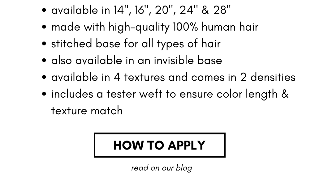 available in 14", 16", 20", 24" & 28" made with high-quality 100% human hair stitched base for all types of hair also available in an invisible base available in 4 textures and comes in 2 densities includes a tester weft to ensure color length & texture match HOW TO APPLY read on our blog