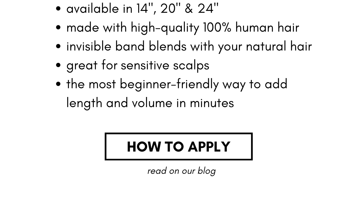 available in 14", 20" & 24" made with high-quality 100% human hair invisible band blends with your natural hair great for sensitive scalps the most beginner-friendly way to add length and volume in minutes how to apply