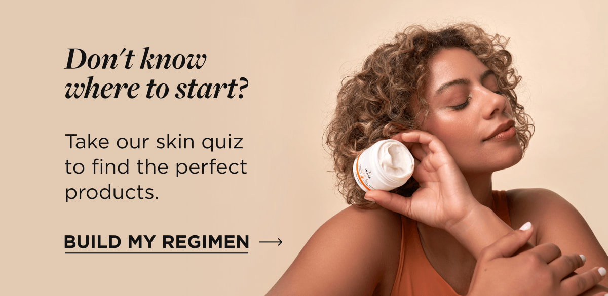 Don't know where to start? Take our skin quiz to find the perfect products. Build My Regimen