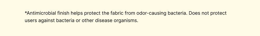 *Antimicrobial finish helps protect the fabric from odor-causing bacteria. Does not protect users against bacteria or other disease organisms.