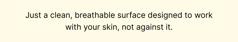 Just a clean, breathable surface designed to work with your skin, not against it.
