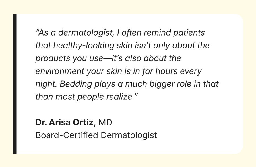 “As a dermatologist, I often remind patients that healthy-looking skin isn’t only about the products you use—it’s also about the environment your skin is in for hours every night. Bedding plays a much bigger role in that than most people realize.”  Dr. Arisa Ortiz, MD Board-Certified Dermatologist
