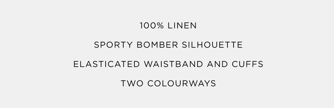 100% Linen | Sporty Bomber Silhouette | Elasticated Waistband and Cuffs | Two Colourways