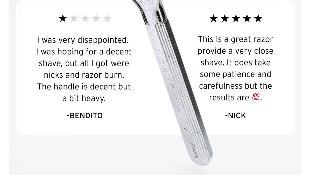 One star review.  “I was very dissapointed. I was hoping for a decent shave, but all I got were nicks and razor burn. The handle was decent but a bit heavy." -Bendito.  Five star review. "This is a great razor provide a very close shave. It does take some patience and carefullness, but the results are 100." -Nick
