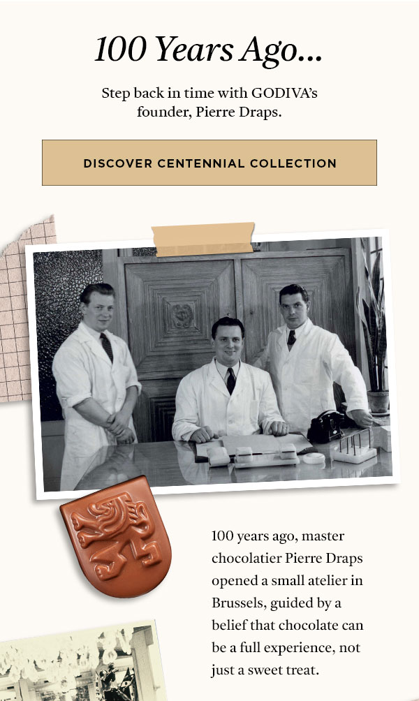 100 YEARS AGO... STEP BACK IN TIME WITH GODIVA'S FOUNDER, PIERRE DRAPS. DISCOVER CENTENNIAL COLLECTION>