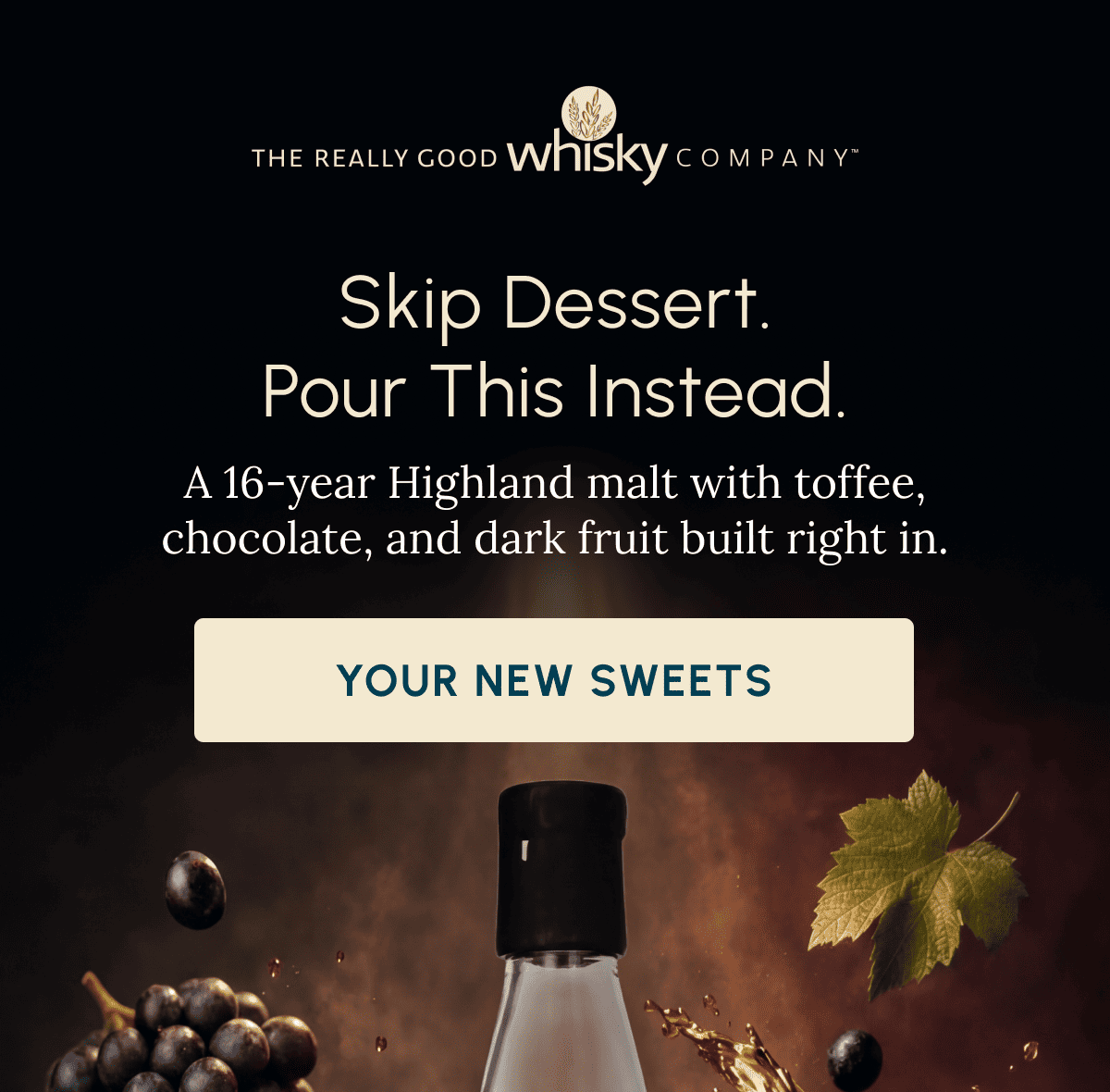 Skip Dessert. Pour This Instead. A 16-year Highland malt with toffee, chocolate, and dark fruit built right in. Your New Sweets