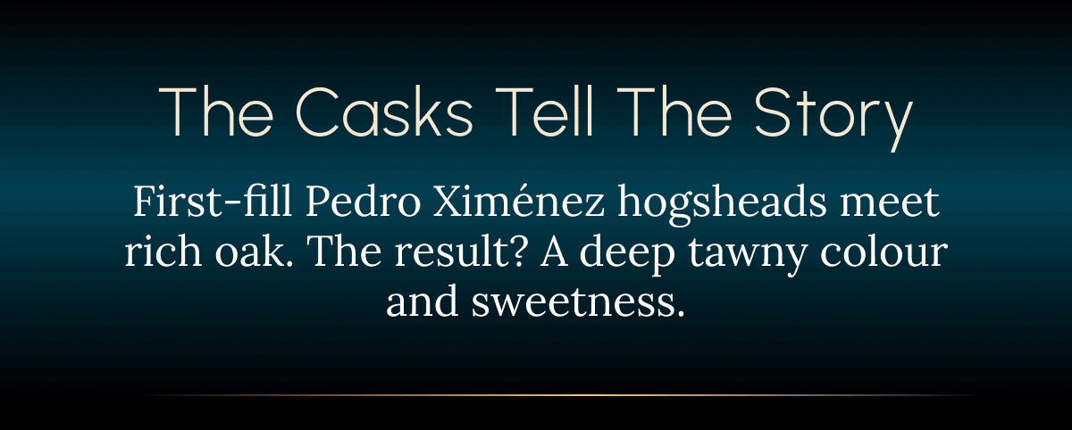 The Casks Tell the Story First-fill Pedro Ximénez hogsheads meet rich oak. The result? A deep tawny colour and sweetness.