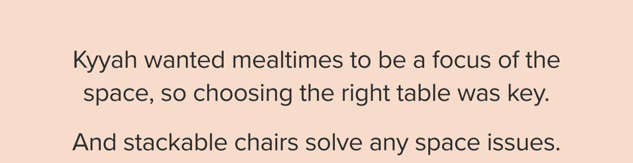 Kyyah wanted mealtimes to be a focus of the space, so choosing the right table was key; and stackable chairs solve any space issues.