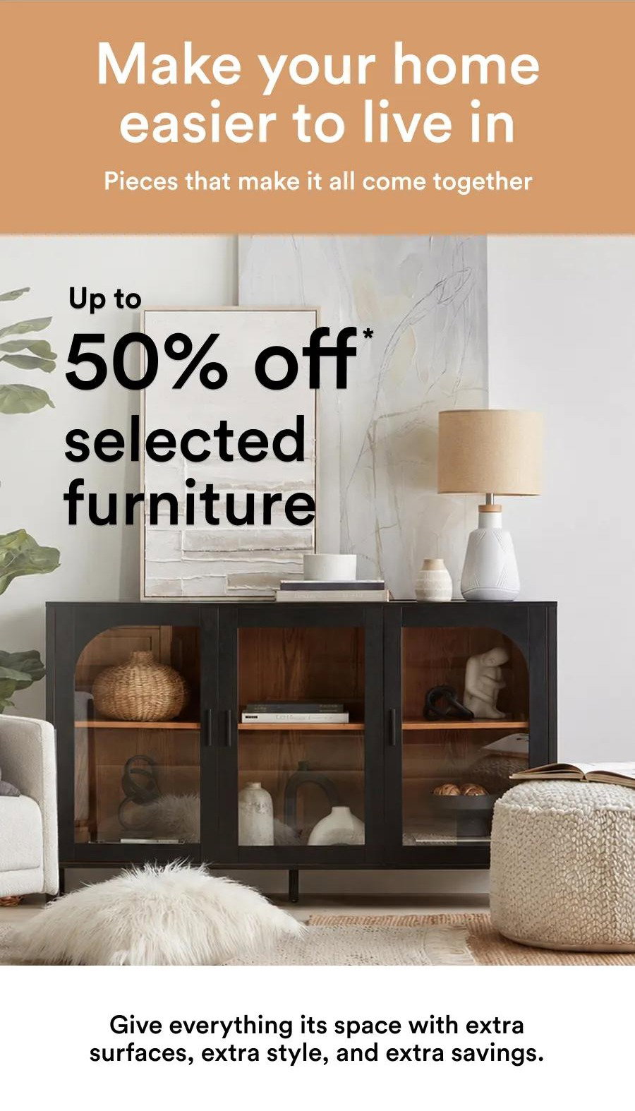 Make your home easier to live in Pieces that make it all come together Up to 50% off * selected furniture