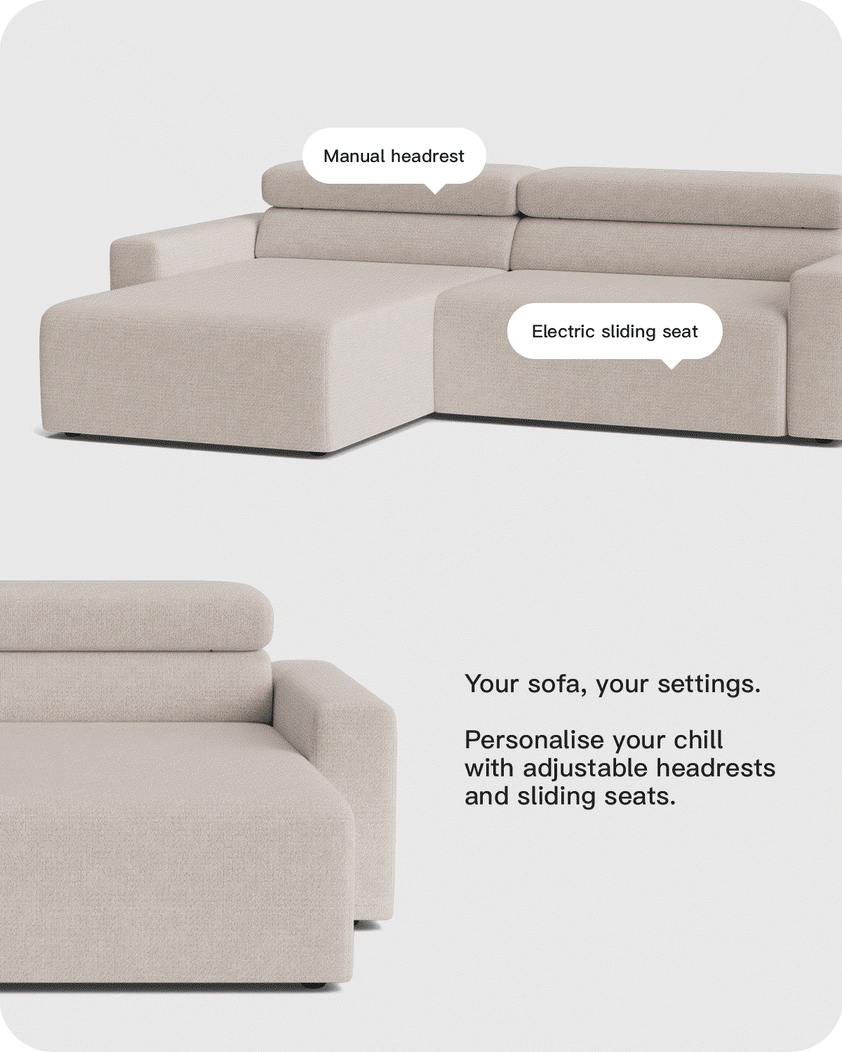 Your sofa, your settings. Personalise your chill with adjustable headrests and sliding seats.