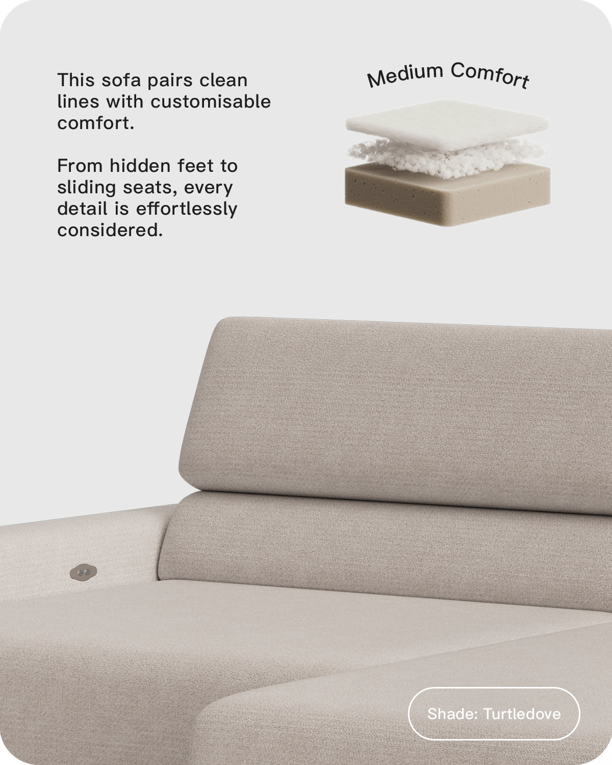 This sofa pairs clean lines with customisable comfort.   From hidden feet to sliding seats, every detail is effortlessly considered. 