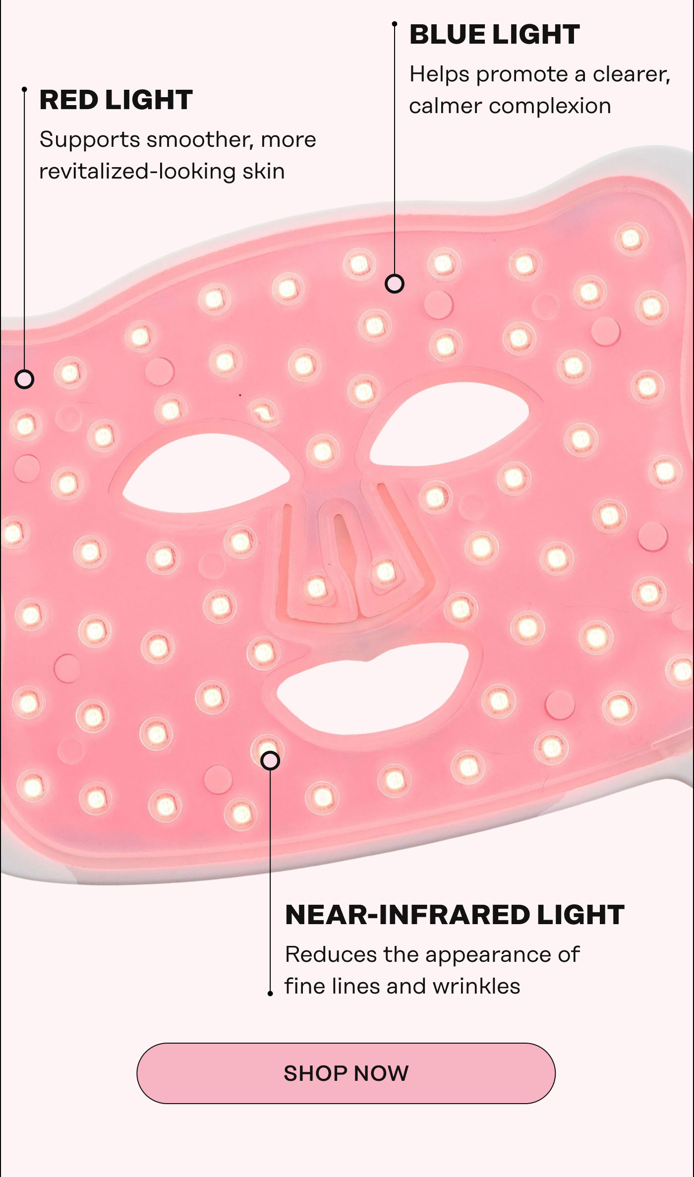 Red Light Supports smoother, more revitalized-looking skin. Blue Light Helps promote a clearer, calmer complexion. Near-Infrared Light Reduces the appearance of fine lines and wrinkles. Shop Now