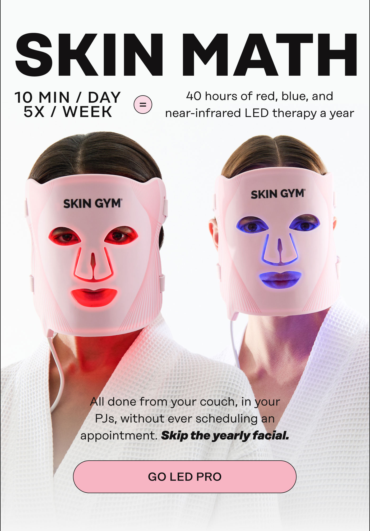 Skin Math  10 minutes/ day 5x/week = = 40 hours of red, blue, and near-infrared LED therapy a year. All done from your couch, in your PJs, without ever scheduling an appointment.  Skip the yearly facial. GO LED PRO