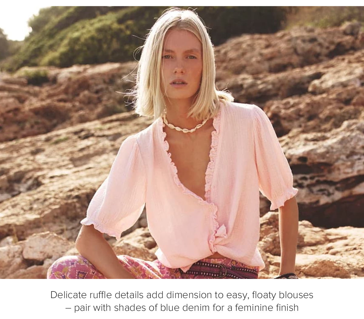 Delicate ruffle details add dimension to easy, floaty blouses – pair with shades of blue denim for a feminine finish