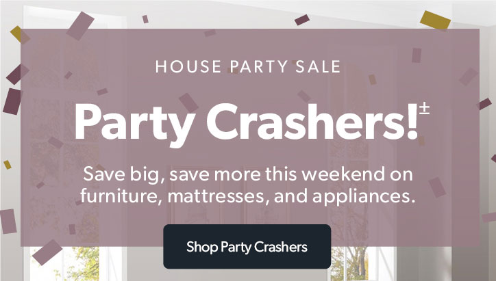 House Party. Party Crashers! Save big, save more this weekend on furniture, mattresses, and appliances. Clisk to shop Party Crashers