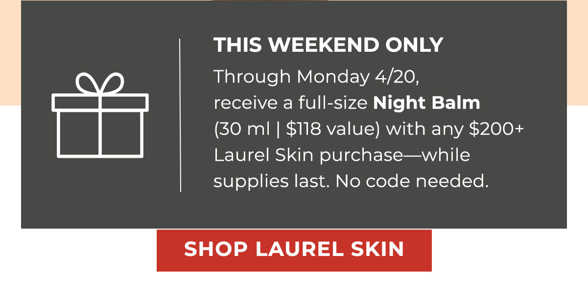 THIS WEEKEND ONLY | Through Monday 4/20, receive a full-size Night Balm (30 ml | $118 value) with any $200+ Laurel Skin purchase—while supplies last. No code needed.