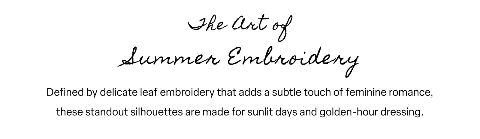 Defined by delicate leaf embroidery that adds a subtle touch of feminine romance, these standout silhouettes are made for sunlit days and golden-hour dressing.