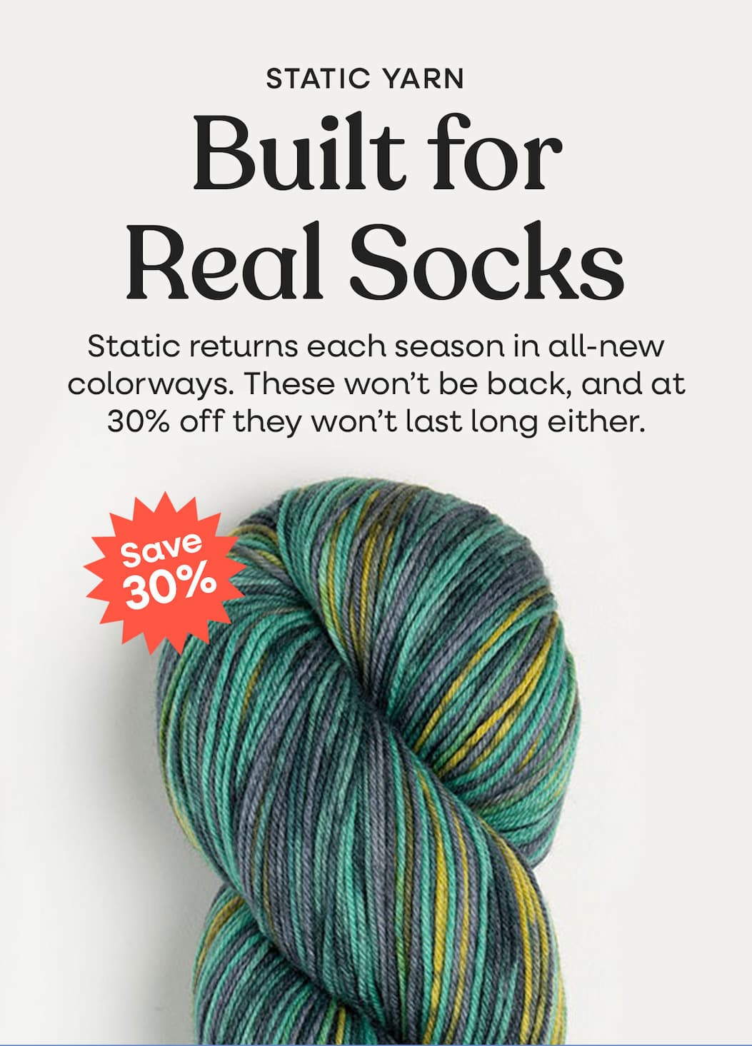 Image: A hank of green, yellow, and grey yarn. Text: Static Yarn. Built for Real Socks. Static returns each season in all-new colorways. These won't be back, and at 30% off they won't last long either. Save 30% >>