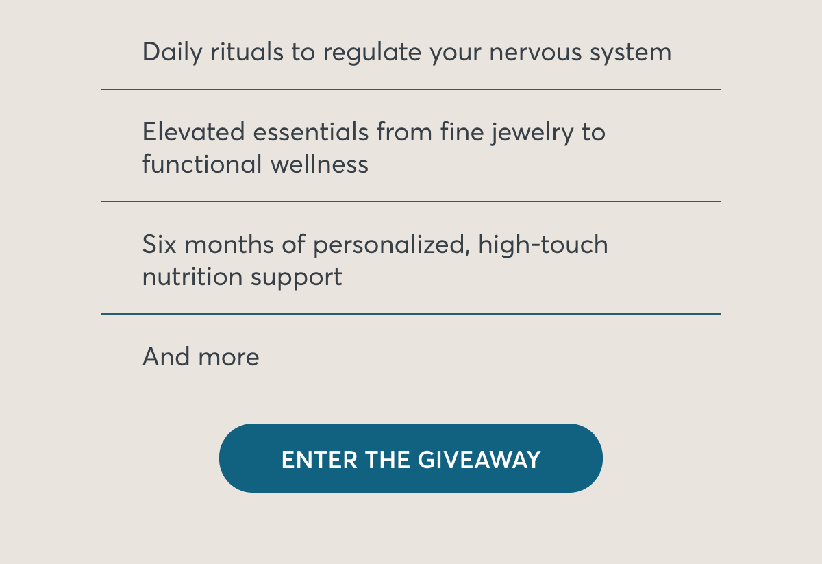 Daily rituals to regulate your nervous system Elevated essentials from fine jewelry to functional wellness Six months of personalized, high-touch nutrition support And more Button: Enter the giveaway