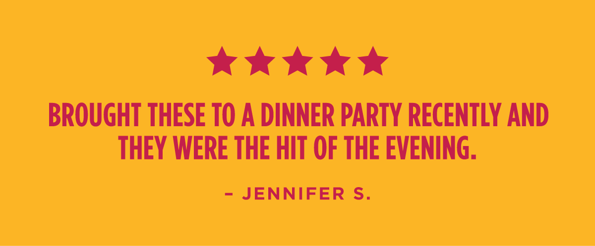 "Brought these to a dinner party recently and they were the hit of the evening." - Jennifer S