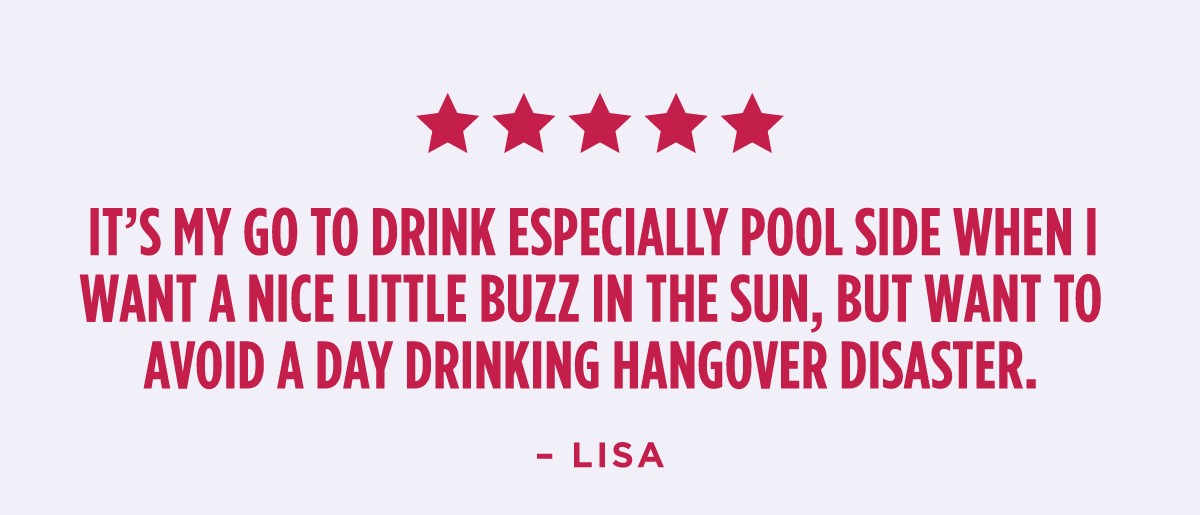 "It’s my go to drink especially pool side when I want a nice little buzz in the sun, but want to avoid a day drinking hangover disaster." - lisa