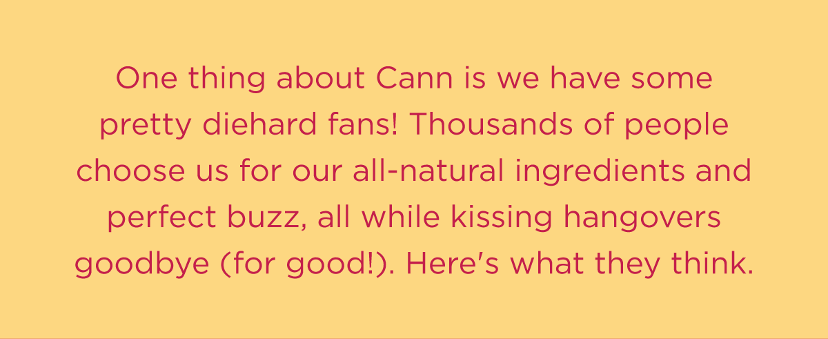 One thing about Cann is we have some pretty diehard fans! Thousands of people choose us for our all-natural ingredients and perfect buzz, all while kissing hangovers goodbye (for good!). Here's what they think.