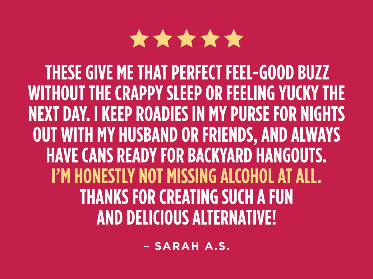 "These give me that perfect feel-good buzz without the crappy sleep or feeling yucky the next day. I keep roadies in my purse for nights out with my husband or friends, and always have cans ready for backyard hangouts. I’m honestly not missing alcohol at all—thanks for creating such a fun and delicious alternative!" - Sarah A.S.