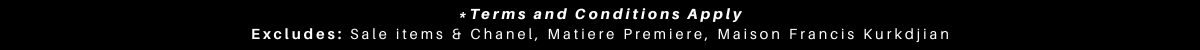 *Terms and Conditions Apply* Excludes: Sale items & Chanel, Matiere Premiere, Maison Francis Kurkdjian
