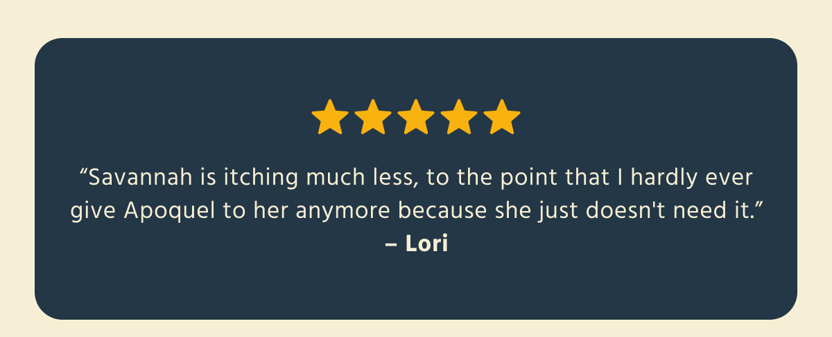 ⭐⭐⭐⭐⭐   "Savannah is itching much less, to the point that I hardly ever give Apoquel to her anymore because she just doesn't need it."   — Lori  