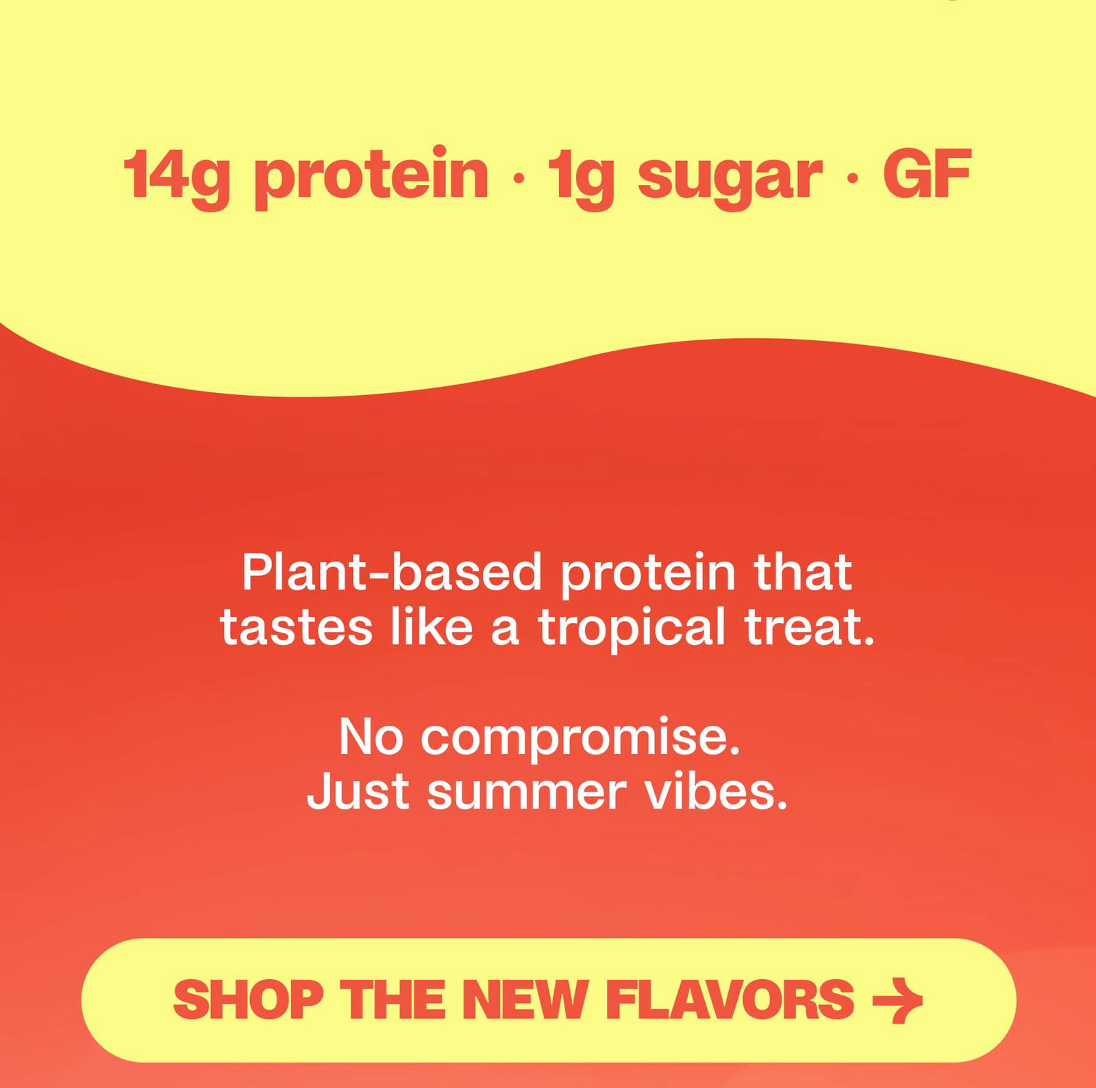 14g protein · 1g sugar · GF Plant-based protein that tastes like a tropical treat.  No compromise.  Just summer vibes. Shop the new flavors → 