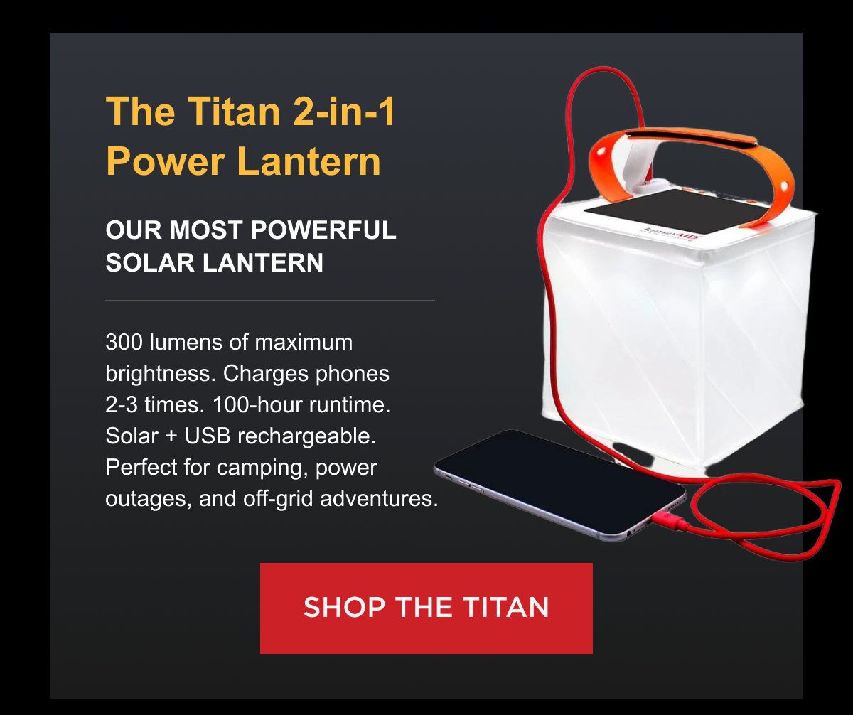 The Titan 2-in-1 Power Lantern  Our most powerful solar lantern $88.00 Now $75.00 (Save $13) 300 lumens of maximum brightness. Charges phones 2-3 times. 100-hour runtime. Solar + USB rechargeable. Perfect for camping, power outages, and off-grid adventures. [ SHOP TITAN ]