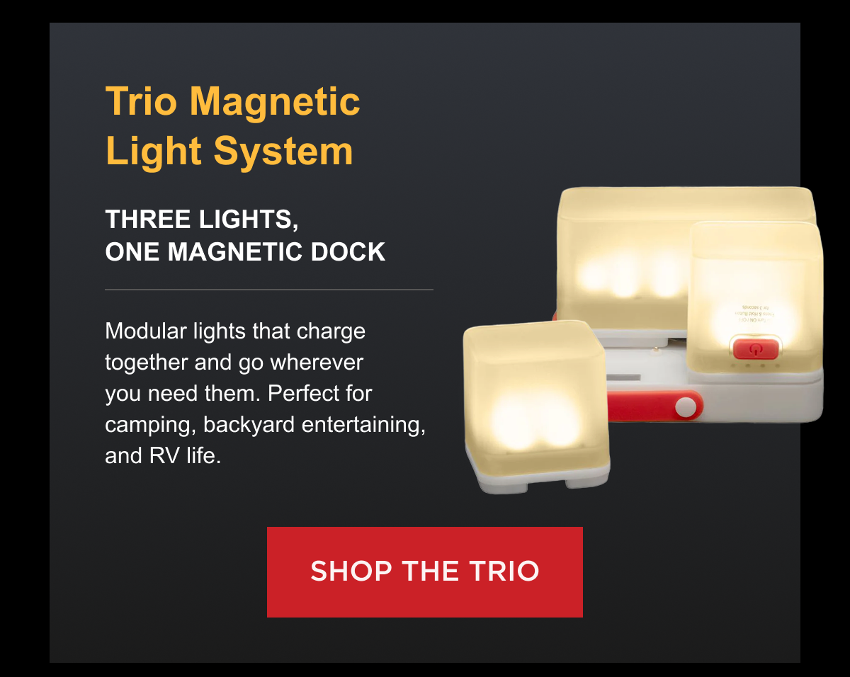 Trio Magnetic Light System Three lights, one magnetic dock $77.00 Now [SALE PRICE] Modular lights that charge together and go wherever you need them. Perfect for camping, backyard entertaining, and RV life. [ SHOP TRIO ]