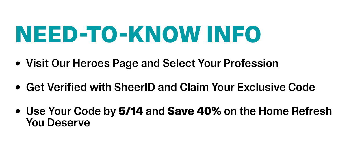 Need-To-Know Info | • Visit Our Heroes Page and Select Your Profession • Get Verified with SheerID and Claim Your Exclusive Code • Use Your Code by 5/14 and Save 40% on the Home Refresh You Deserve