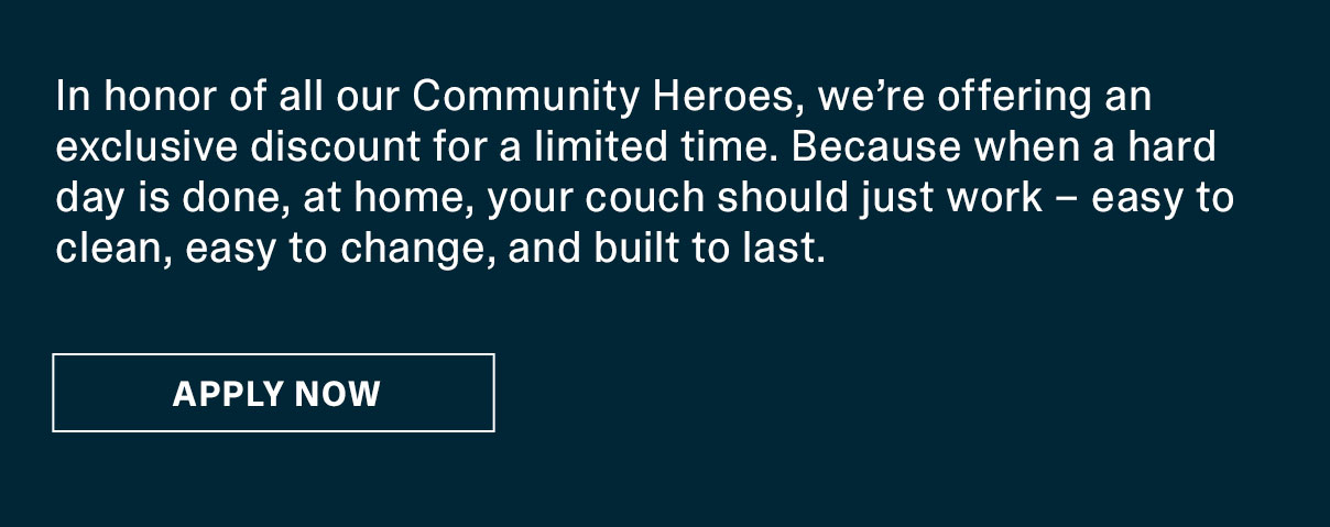 In honor of all our Community Heroes, we’re offering an exclusive discount for a limited time. Because when a hard day is done, at home, your couch should just work – easy to clean, easy to change, and built to last. | APPLY NOW >>